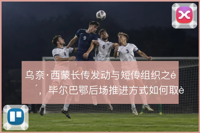 乌奈·西蒙长传发动与短传组织之间，毕尔巴鄂后场推进方式如何取舍