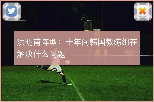 洪明甫阵型：十年间韩国教练组在解决什么问题