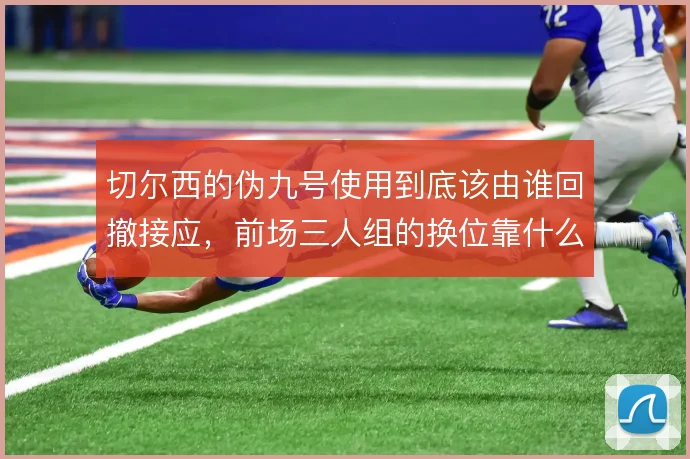切尔西的伪九号使用到底该由谁回撤接应，前场三人组的换位靠什么撑住