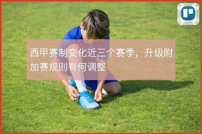 西甲赛制变化近三个赛季，升级附加赛规则有何调整