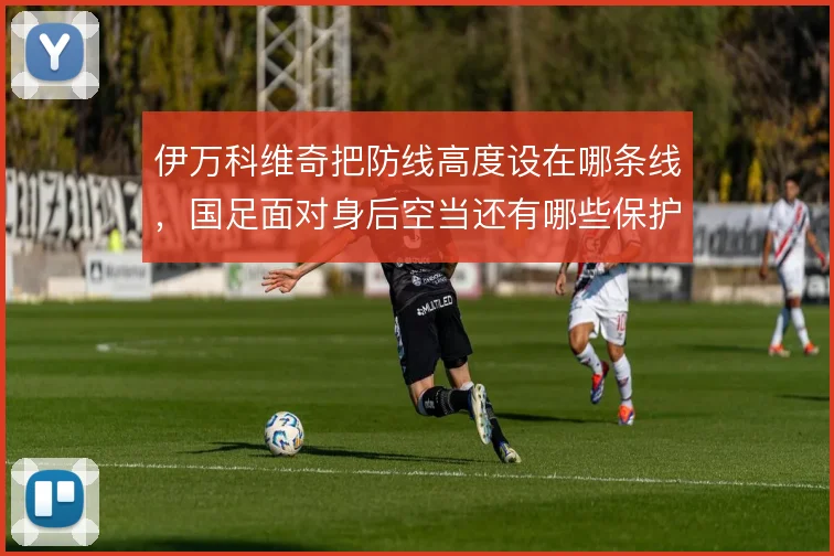 伊万科维奇把防线高度设在哪条线,国足面对身后空当还有哪些保护办法