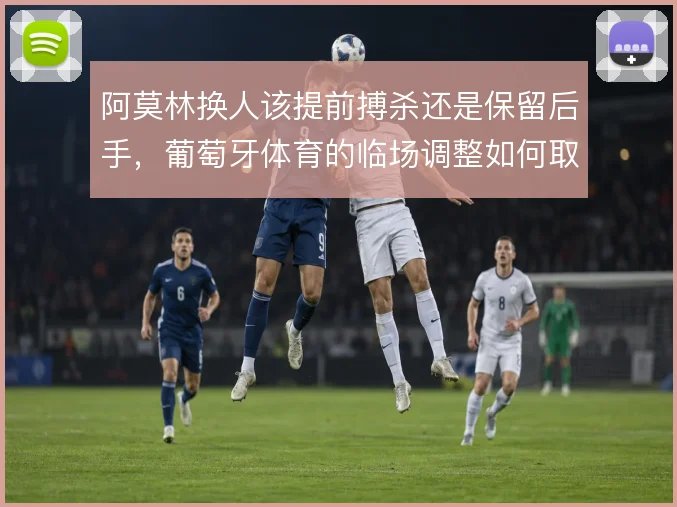 阿莫林换人该提前搏杀还是保留后手，葡萄牙体育的临场调整如何取舍