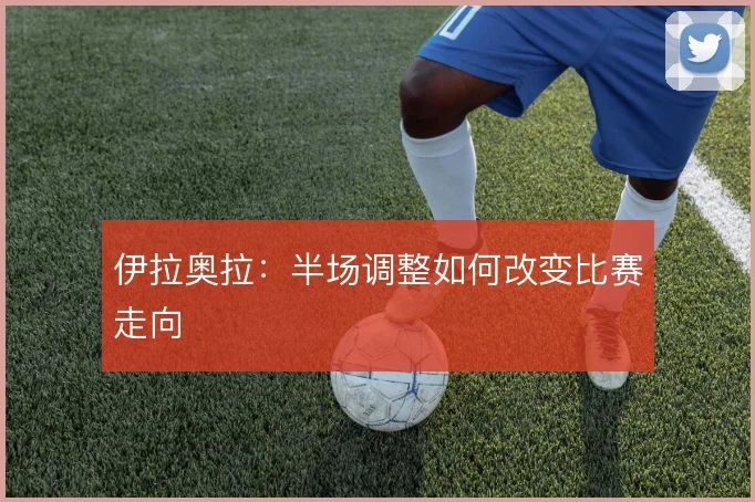 伊拉奥拉：半场调整如何改变比赛走向