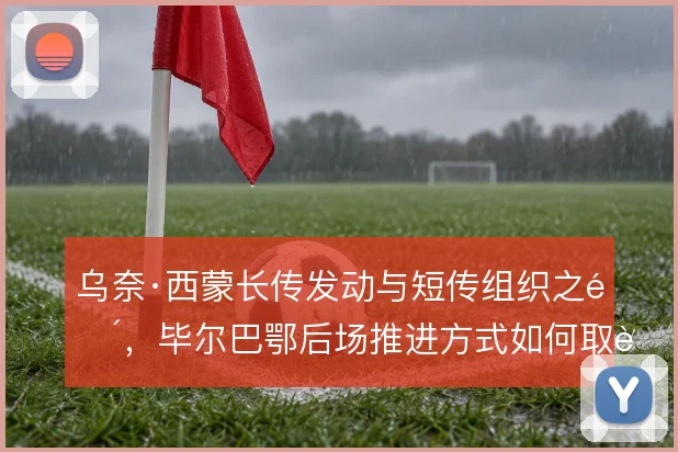 乌奈·西蒙长传发动与短传组织之间，毕尔巴鄂后场推进方式如何取舍