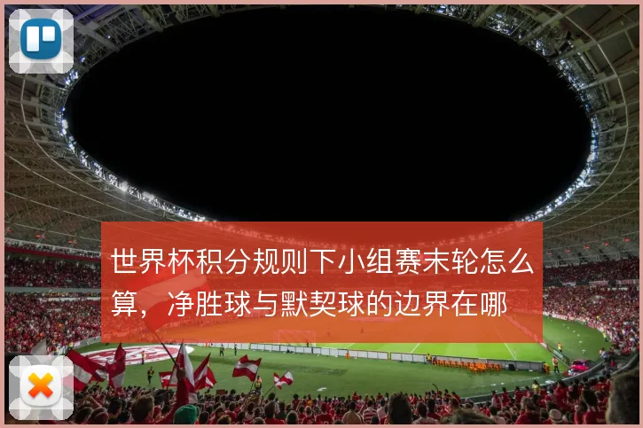 世界杯积分规则下小组赛末轮怎么算，净胜球与默契球的边界在哪
