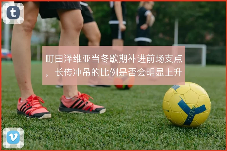 町田泽维亚当冬歇期补进前场支点，长传冲吊的比例是否会明显上升