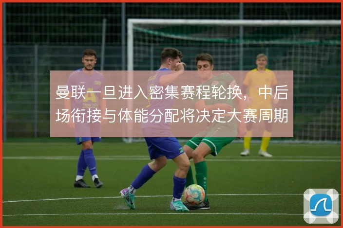 曼联一旦进入密集赛程轮换,中后场衔接与体能分配将决定大赛周期的稳定性