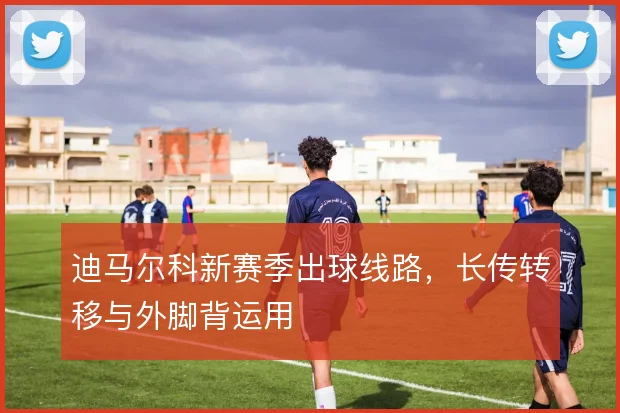 迪马尔科新赛季出球线路，长传转移与外脚背运用