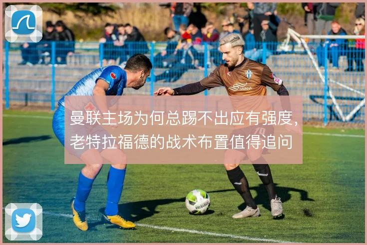 曼联主场为何总踢不出应有强度，老特拉福德的战术布置值得追问