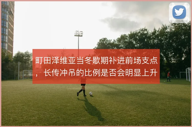 町田泽维亚当冬歇期补进前场支点，长传冲吊的比例是否会明显上升