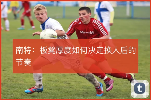 南特：板凳厚度如何决定换人后的节奏