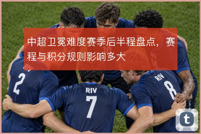 中超卫冕难度赛季后半程盘点，赛程与积分规则影响多大