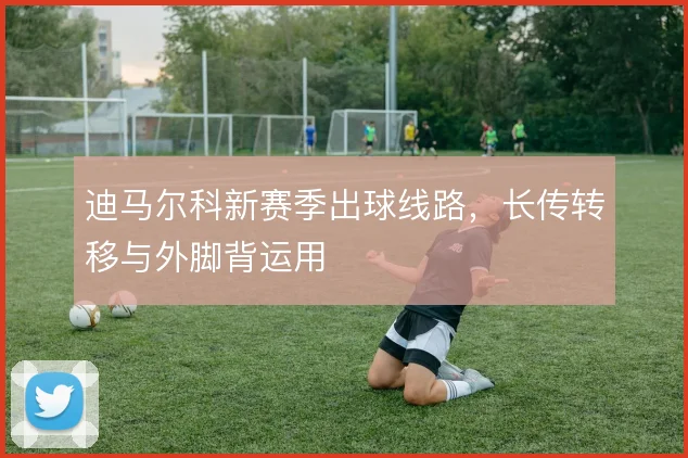迪马尔科新赛季出球线路，长传转移与外脚背运用