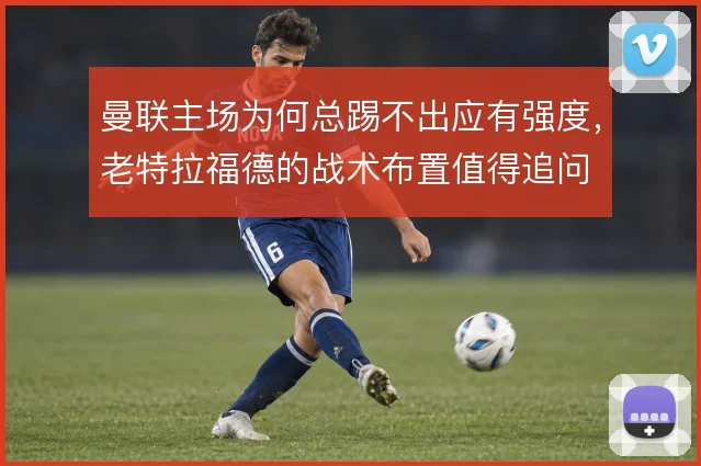 曼联主场为何总踢不出应有强度，老特拉福德的战术布置值得追问