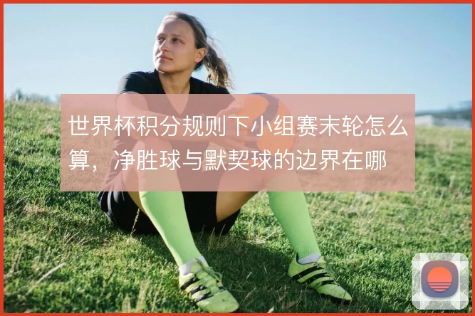 世界杯积分规则下小组赛末轮怎么算，净胜球与默契球的边界在哪