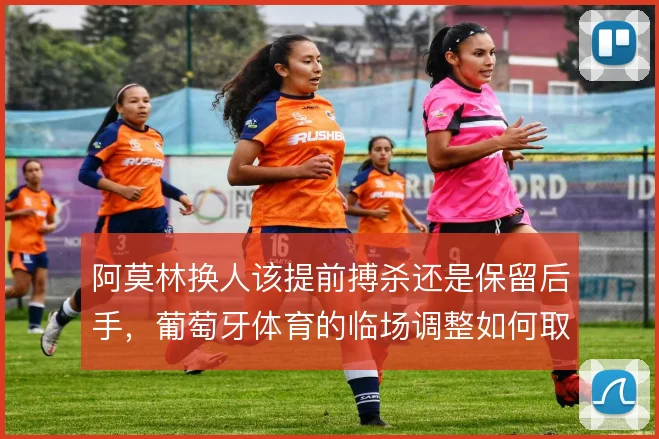 阿莫林换人该提前搏杀还是保留后手，葡萄牙体育的临场调整如何取舍