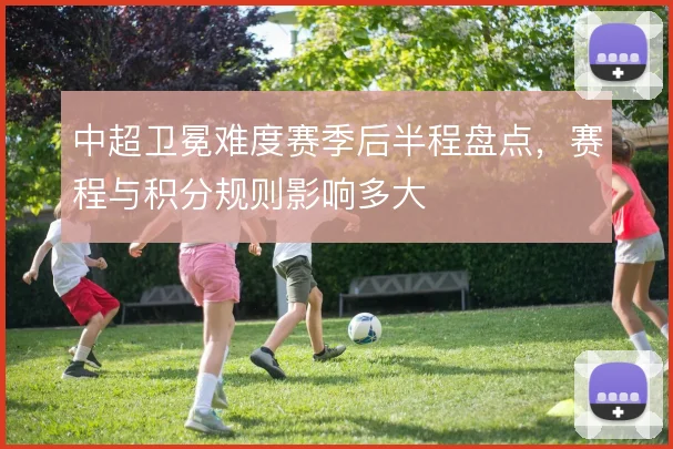 中超卫冕难度赛季后半程盘点，赛程与积分规则影响多大